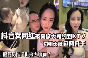 网红泄密 抖音女网红被同城大哥约到KTV唱歌 勾引大哥包厢直接开干 服务员推门进来太尴尬